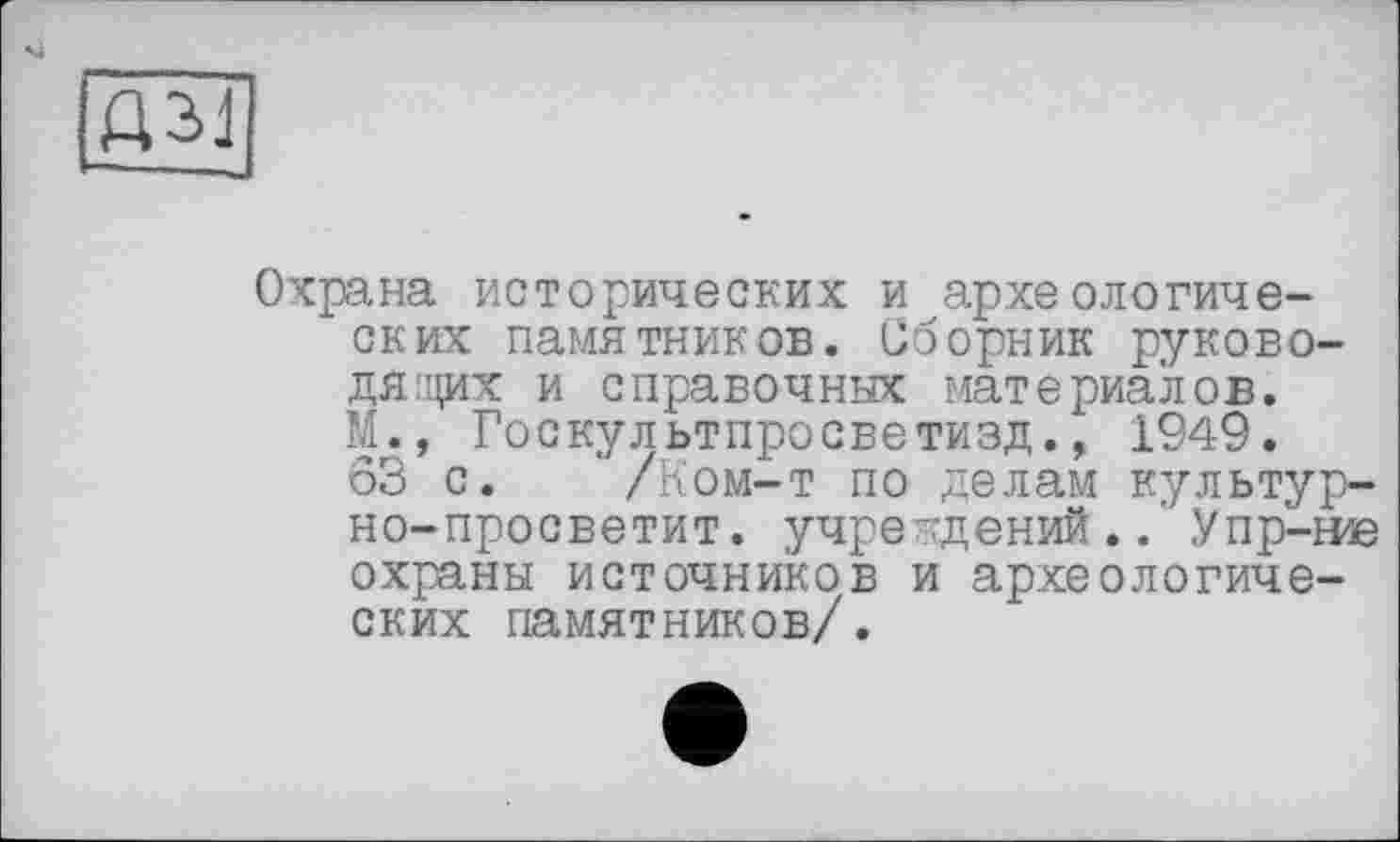 ﻿Охрана исторических и археологических памятников. Сборник руководящих и справочных материалов. М., Госкультпросветизд., 1949.
63 с. ' /Ком-т по делам культур-но-просветит. учреждений.. Упр-ние охраны источников и археологических памятников/.